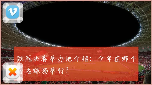 欧冠决赛举办地介绍：今年在哪个著名球场举行？