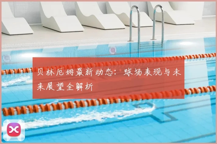贝林厄姆最新动态：球场表现与未来展望全解析