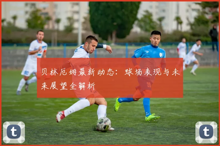 贝林厄姆最新动态：球场表现与未来展望全解析